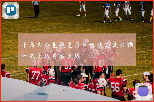 卡马文加重返皇马训练状态良好预计能出战曼城决战