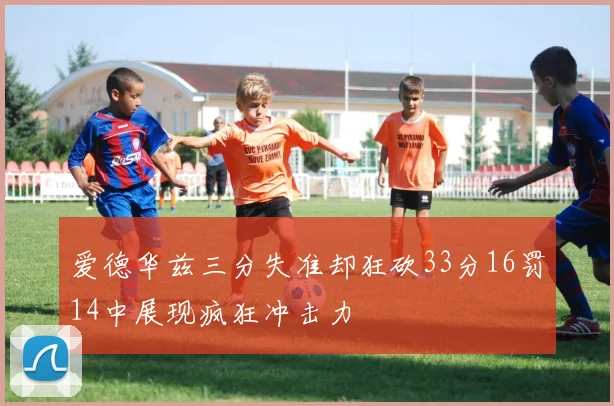 爱德华兹三分失准却狂砍33分16罚14中展现疯狂冲击力