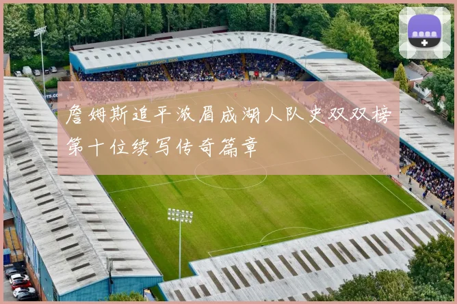 詹姆斯追平浓眉成湖人队史双双榜第十位续写传奇篇章