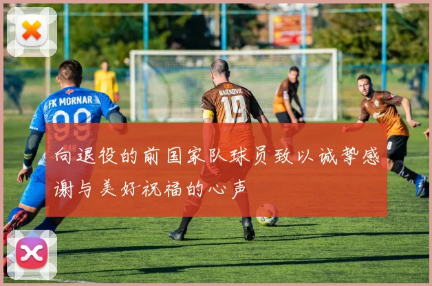 向退役的前国家队球员致以诚挚感谢与美好祝福的心声
