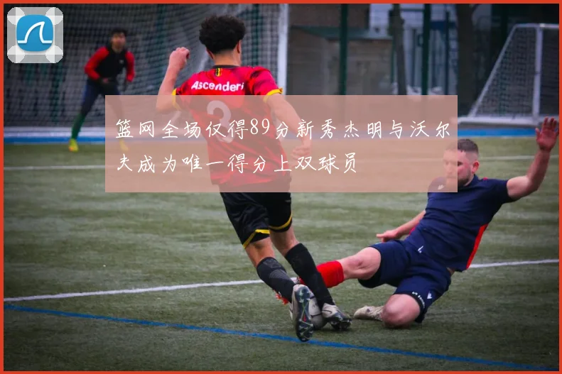 篮网全场仅得89分新秀杰明与沃尔夫成为唯一得分上双球员