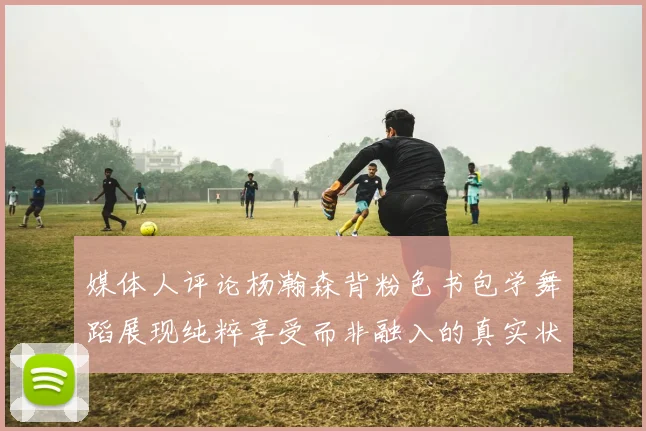 媒体人评论杨瀚森背粉色书包学舞蹈展现纯粹享受而非融入的真实状态