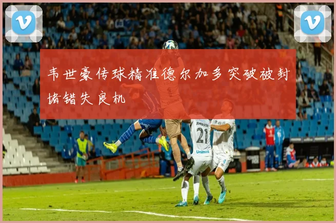 韦世豪传球精准德尔加多突破被封堵错失良机