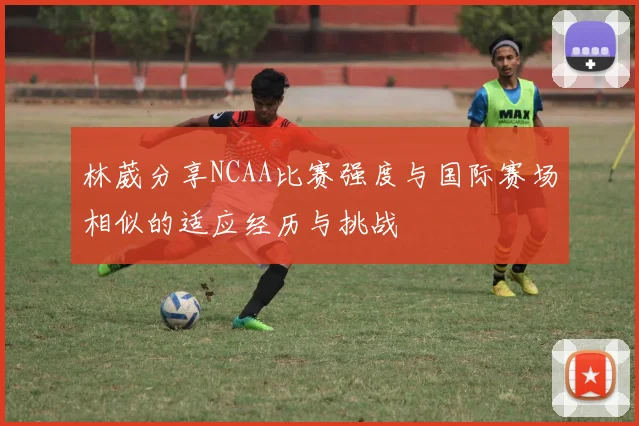 林葳分享NCAA比赛强度与国际赛场相似的适应经历与挑战