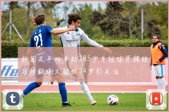 新国足平均年龄285岁年轻球员稀缺吕焯毅谢文能仅24岁引关注