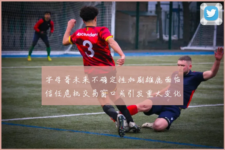 字母哥未来不确定性加剧雄鹿面临信任危机交易窗口或引发重大变化