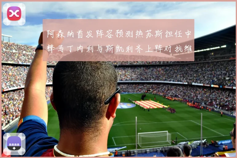 阿森纳首发阵容预测热苏斯担任中锋马丁内利与斯凯利齐上阵对抗维拉