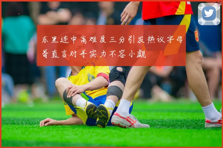 东里连中高难度三分引发热议字母哥直言对手实力不容小觑