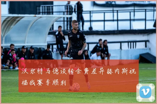 沃尔特马德谈转会费差异赫内斯祝福我赛季顺利