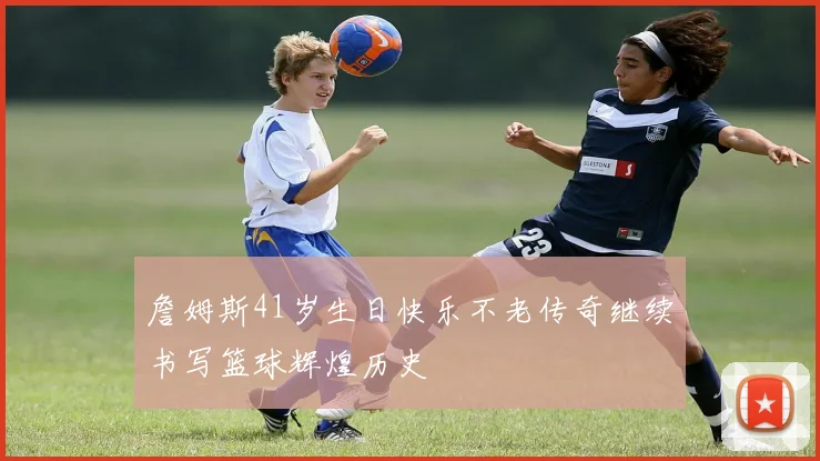 詹姆斯41岁生日快乐不老传奇继续书写篮球辉煌历史