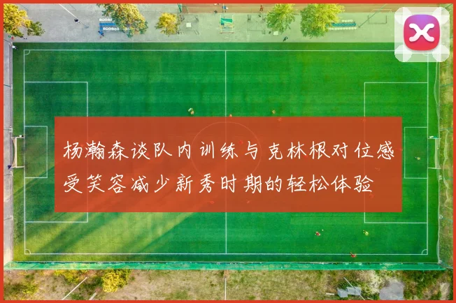 杨瀚森谈队内训练与克林根对位感受笑容减少新秀时期的轻松体验