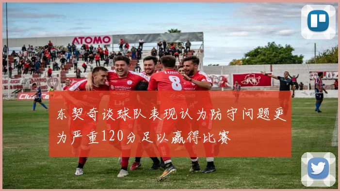 东契奇谈球队表现认为防守问题更为严重120分足以赢得比赛