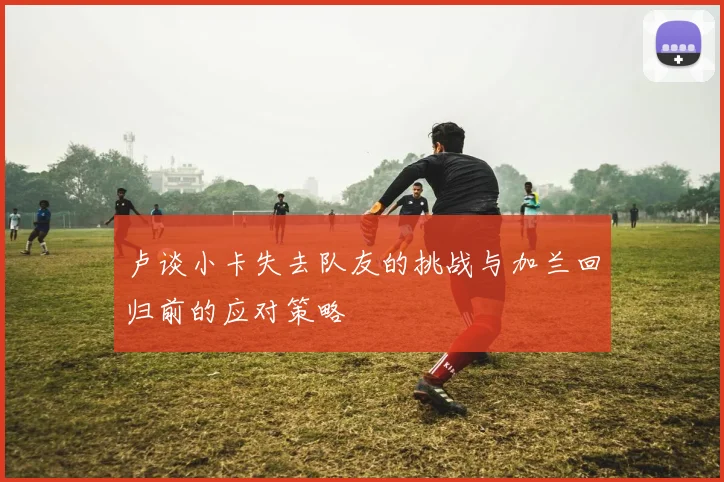 卢谈小卡失去队友的挑战与加兰回归前的应对策略