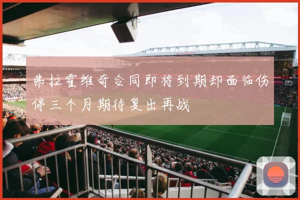 弗拉霍维奇合同即将到期却面临伤停三个月期待复出再战