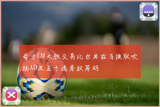 奇才GM大胆交易比尔库兹马换取吹杨AD及五个选秀权筹码