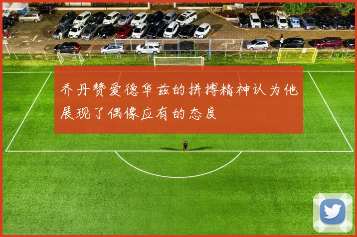 乔丹赞爱德华兹的拼搏精神认为他展现了偶像应有的态度