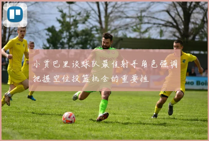 小贾巴里谈球队最佳射手角色强调把握空位投篮机会的重要性