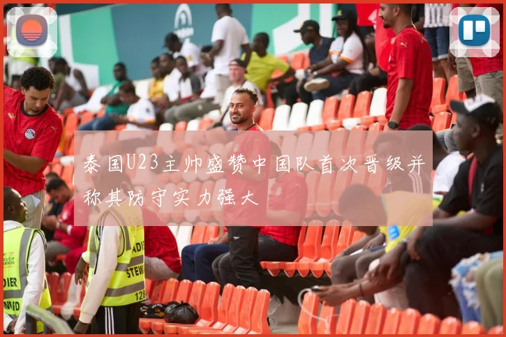 泰国U23主帅盛赞中国队首次晋级并称其防守实力强大