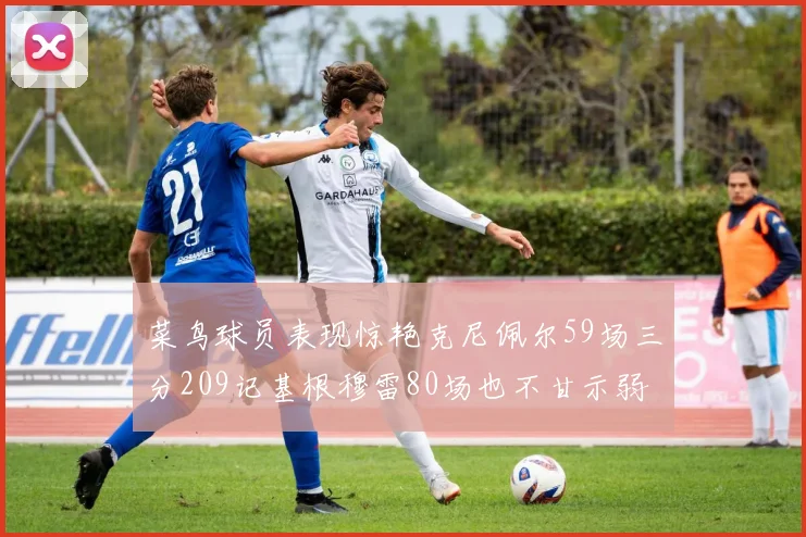 菜鸟球员表现惊艳克尼佩尔59场三分209记基根穆雷80场也不甘示弱