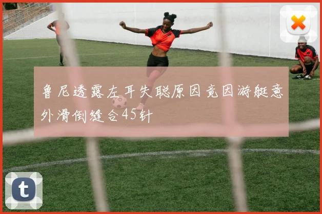 鲁尼透露左耳失聪原因竟因游艇意外滑倒缝合45针