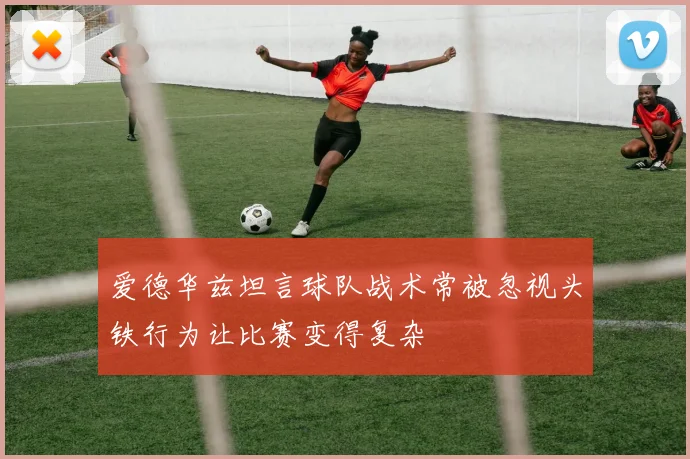 爱德华兹坦言球队战术常被忽视头铁行为让比赛变得复杂