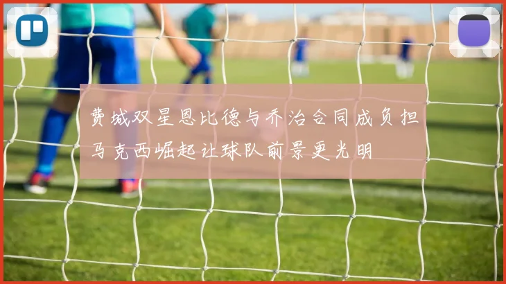 费城双星恩比德与乔治合同成负担马克西崛起让球队前景更光明