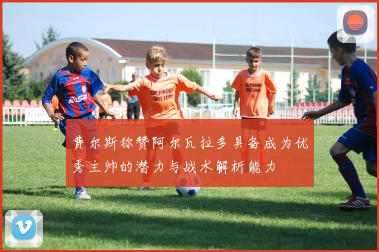 费尔斯称赞阿尔瓦拉多具备成为优秀主帅的潜力与战术解析能力