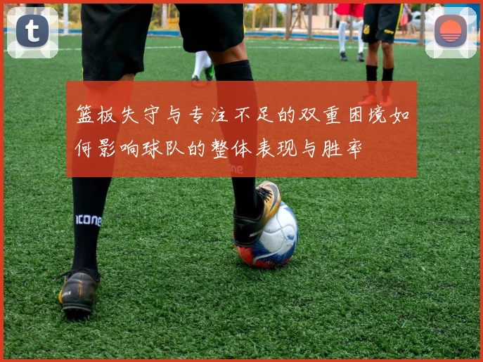 篮板失守与专注不足的双重困境如何影响球队的整体表现与胜率