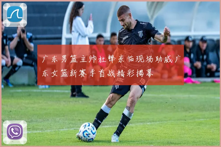 广东男篮主帅杜锋亲临现场助威广东女篮新赛季首战精彩揭幕