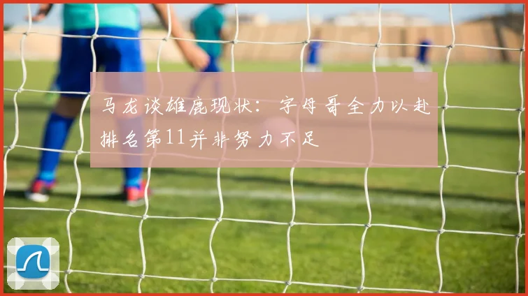 马龙谈雄鹿现状：字母哥全力以赴排名第11并非努力不足