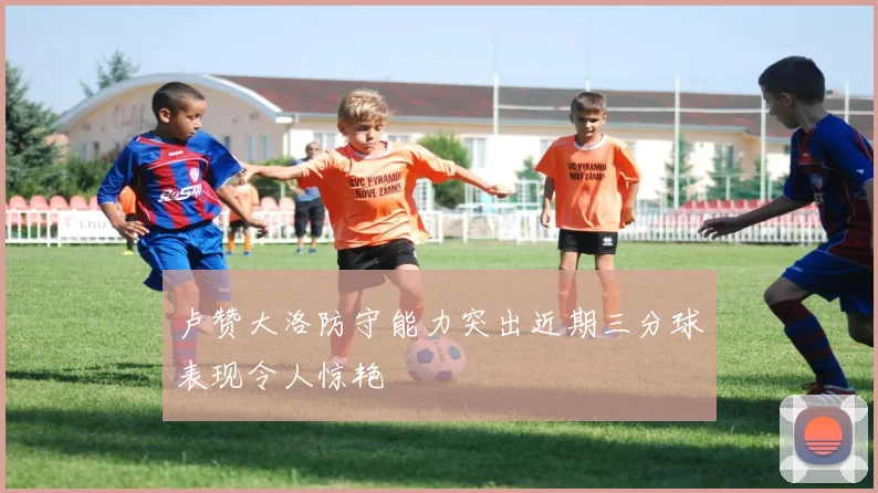 卢赞大洛防守能力突出近期三分球表现令人惊艳