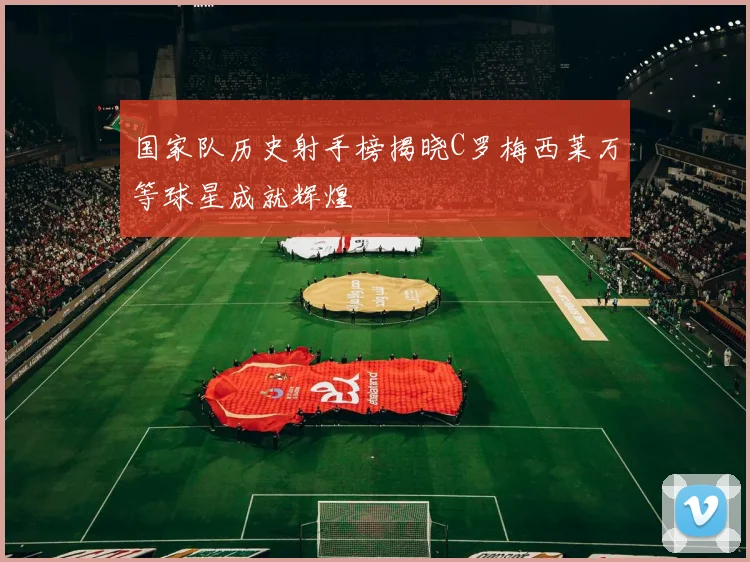 国家队历史射手榜揭晓C罗梅西莱万等球星成就辉煌