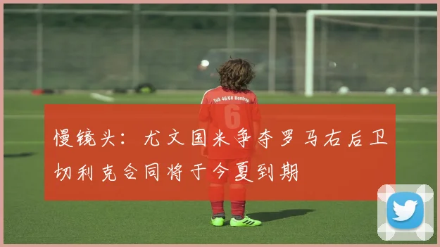 慢镜头：尤文国米争夺罗马右后卫切利克合同将于今夏到期