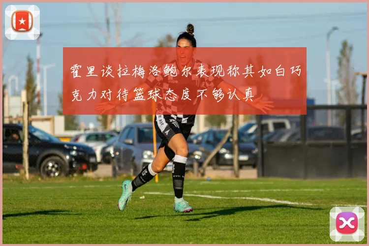 霍里谈拉梅洛鲍尔表现称其如白巧克力对待篮球态度不够认真