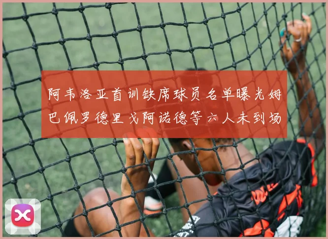 阿韦洛亚首训缺席球员名单曝光姆巴佩罗德里戈阿诺德等六人未到场