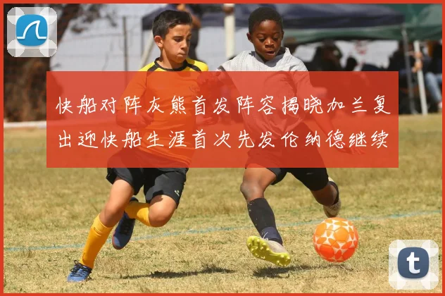 快船对阵灰熊首发阵容揭晓加兰复出迎快船生涯首次先发伦纳德继续出战