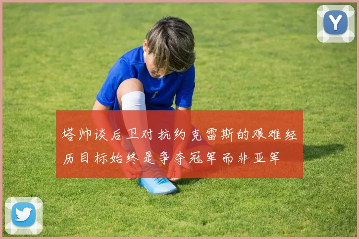 塔帅谈后卫对抗约克雷斯的艰难经历目标始终是争夺冠军而非亚军