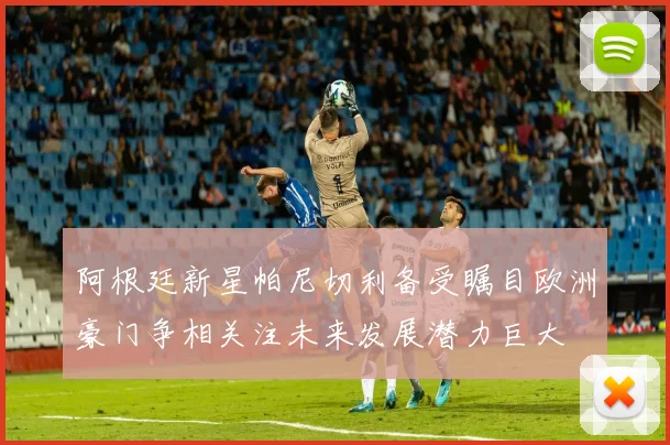 阿根廷新星帕尼切利备受瞩目欧洲豪门争相关注未来发展潜力巨大