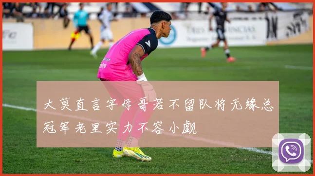 大莫直言字母哥若不留队将无缘总冠军老里实力不容小觑