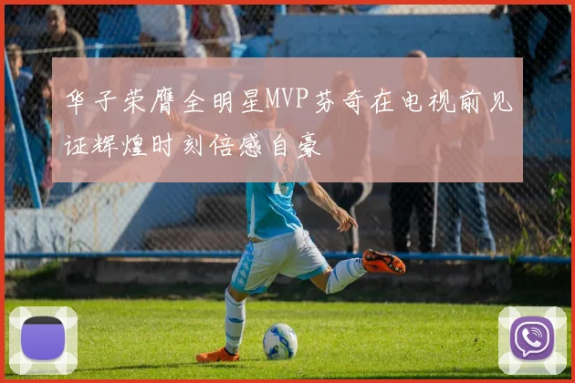 华子荣膺全明星MVP芬奇在电视前见证辉煌时刻倍感自豪